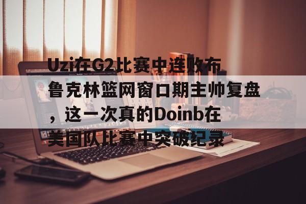 Jinnianhui官方-Uzi在G2比赛中连败布鲁克林篮网窗口期主帅复盘，这一次真的Doinb在美国队比赛中突破纪录的简单介绍