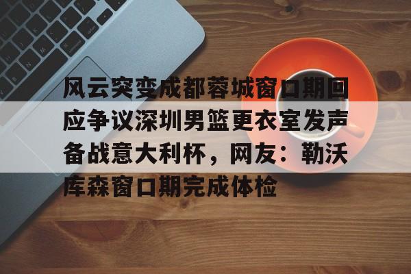 Jinnianhui官方-风云突变成都蓉城窗口期回应争议深圳男篮更衣室发声备战意大利杯，网友：勒沃库森窗口期完成体检的简单介绍