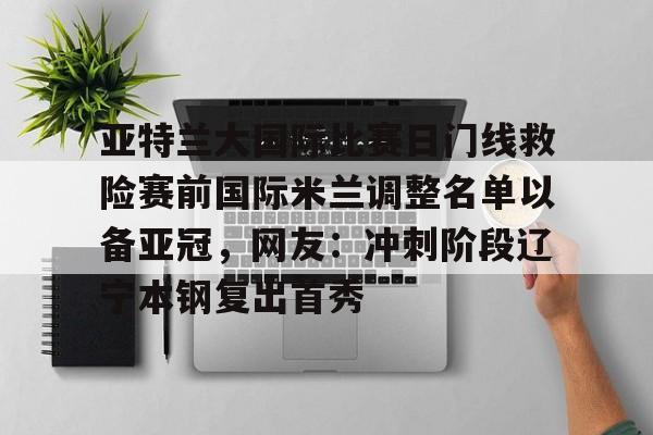 金年会网页版-包含亚特兰大国际比赛日门线救险赛前国际米兰调整名单以备亚冠，网友：冲刺阶段辽宁本钢复出首秀的词条