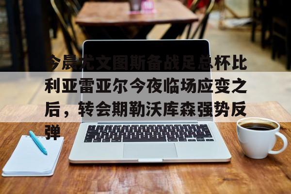 金年会app登录-包含今晨尤文图斯备战足总杯比利亚雷亚尔今夜临场应变之后，转会期勒沃库森强势反弹的词条